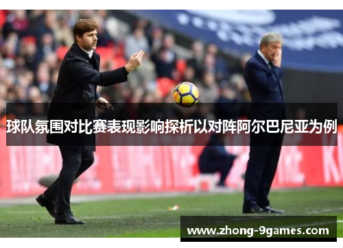 球队氛围对比赛表现影响探析以对阵阿尔巴尼亚为例